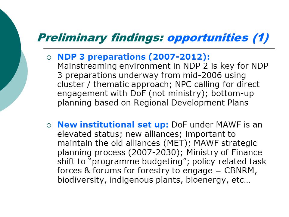 Preliminary findings: opportunities (1)  NDP 3 preparations ( ): Mainstreaming environment in NDP 2 is key for NDP 3 preparations underway from mid-2006 using cluster / thematic approach; NPC calling for direct engagement with DoF (not ministry); bottom-up planning based on Regional Development Plans  New institutional set up: DoF under MAWF is an elevated status; new alliances; important to maintain the old alliances (MET); MAWF strategic planning process ( ); Ministry of Finance shift to programme budgeting ; policy related task forces & forums for forestry to engage = CBNRM, biodiversity, indigenous plants, bioenergy, etc…