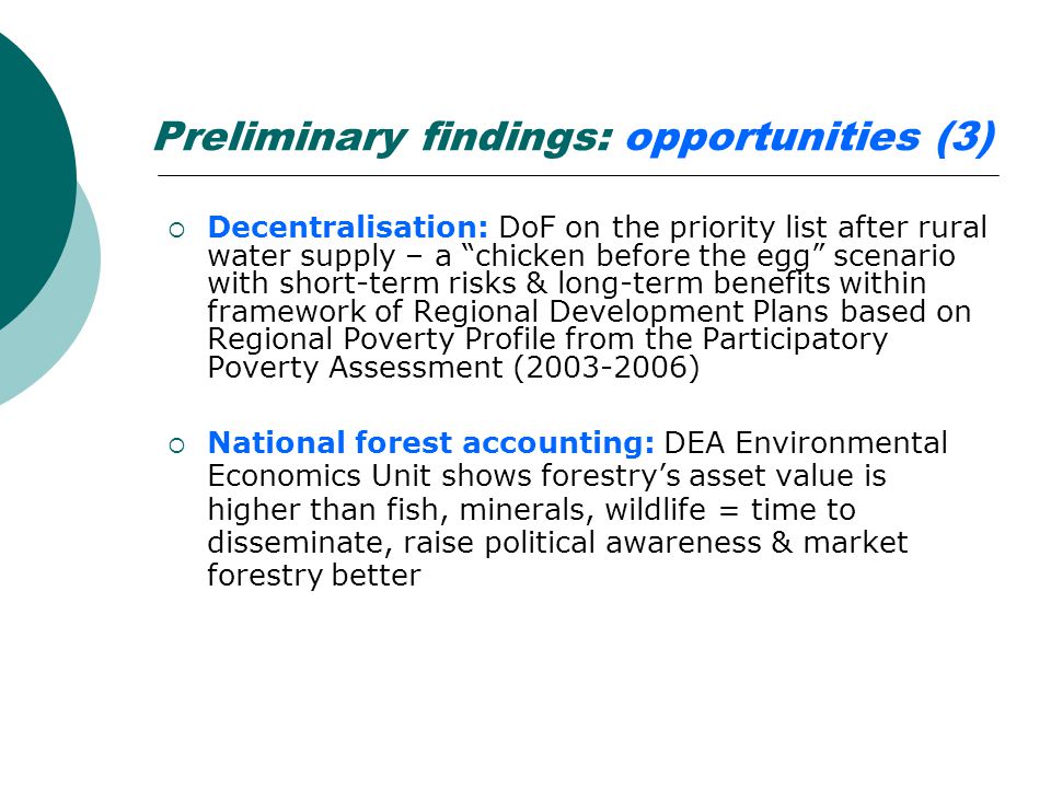 Preliminary findings: opportunities (3)  Decentralisation: DoF on the priority list after rural water supply – a chicken before the egg scenario with short-term risks & long-term benefits within framework of Regional Development Plans based on Regional Poverty Profile from the Participatory Poverty Assessment ( )  National forest accounting: DEA Environmental Economics Unit shows forestry’s asset value is higher than fish, minerals, wildlife = time to disseminate, raise political awareness & market forestry better