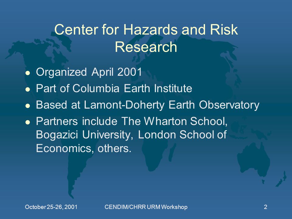 CENDIM/CHRR URM Workshop2 Center for Hazards and Risk Research l Organized April 2001 l Part of Columbia Earth Institute l Based at Lamont-Doherty Earth Observatory l Partners include The Wharton School, Bogazici University, London School of Economics, others.