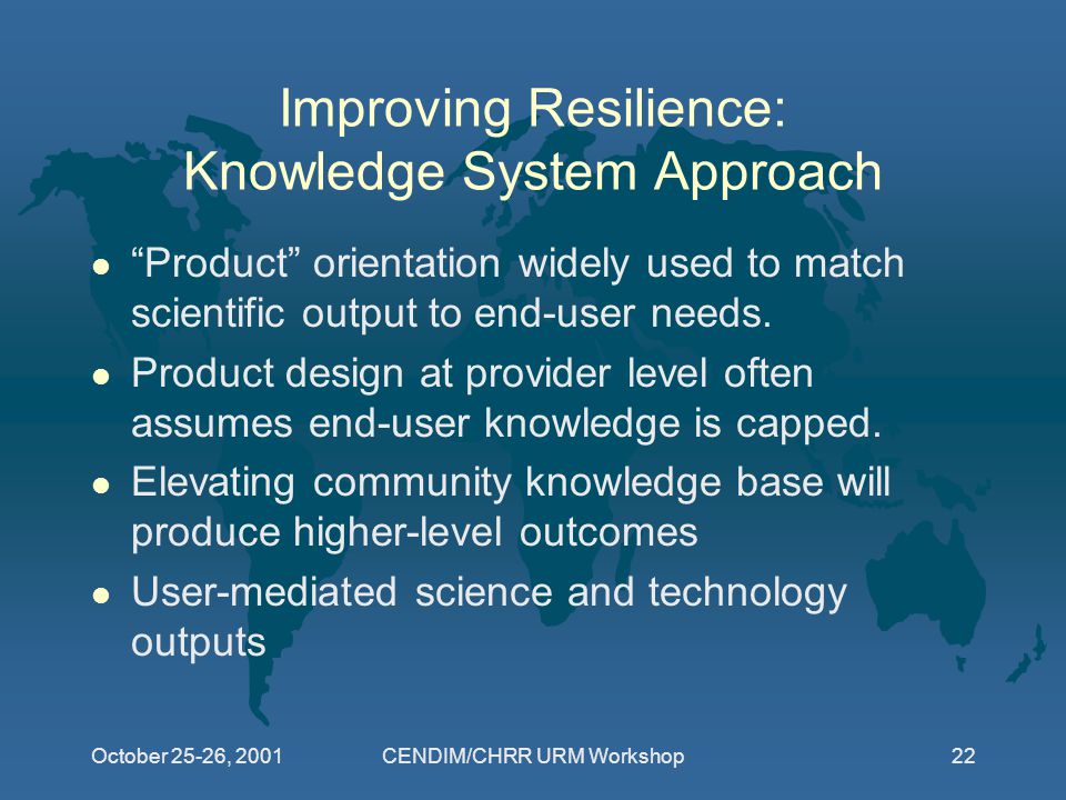 October 25-26, 2001CENDIM/CHRR URM Workshop22 Improving Resilience: Knowledge System Approach l Product orientation widely used to match scientific output to end-user needs.