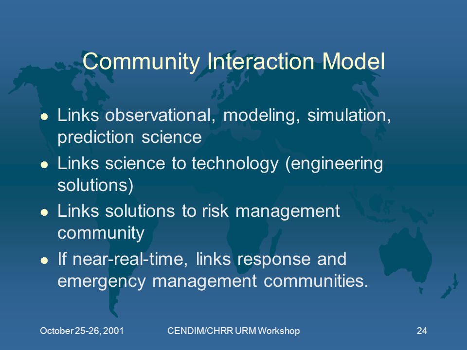 October 25-26, 2001CENDIM/CHRR URM Workshop24 Community Interaction Model l Links observational, modeling, simulation, prediction science l Links science to technology (engineering solutions) l Links solutions to risk management community l If near-real-time, links response and emergency management communities.