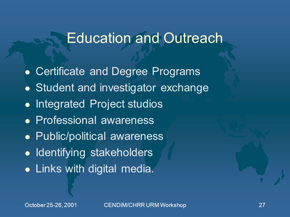 October 25-26, 2001CENDIM/CHRR URM Workshop27 Education and Outreach l Certificate and Degree Programs l Student and investigator exchange l Integrated Project studios l Professional awareness l Public/political awareness l Identifying stakeholders l Links with digital media.
