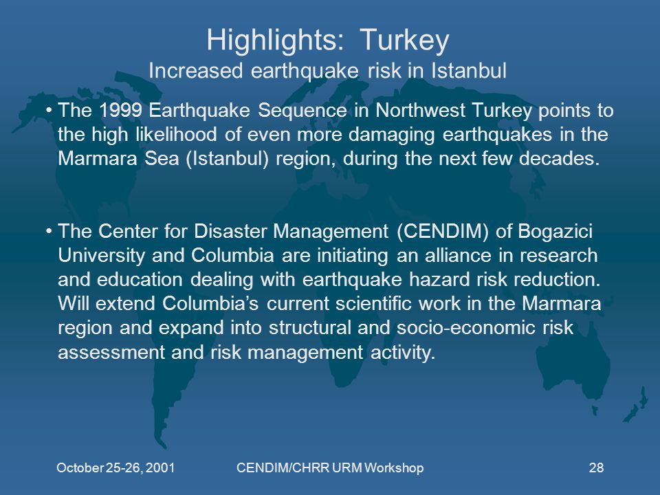 October 25-26, 2001CENDIM/CHRR URM Workshop28 Highlights: Turkey Increased earthquake risk in Istanbul The 1999 Earthquake Sequence in Northwest Turkey points to the high likelihood of even more damaging earthquakes in the Marmara Sea (Istanbul) region, during the next few decades.
