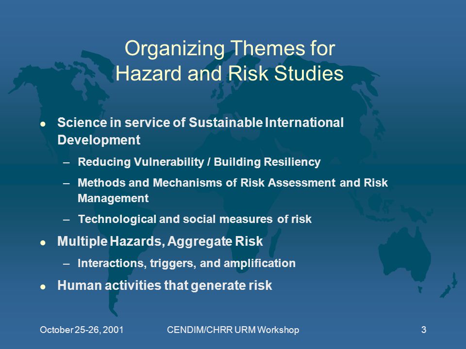 October 25-26, 2001CENDIM/CHRR URM Workshop3 Organizing Themes for Hazard and Risk Studies l Science in service of Sustainable International Development –Reducing Vulnerability / Building Resiliency –Methods and Mechanisms of Risk Assessment and Risk Management –Technological and social measures of risk l Multiple Hazards, Aggregate Risk –Interactions, triggers, and amplification l Human activities that generate risk