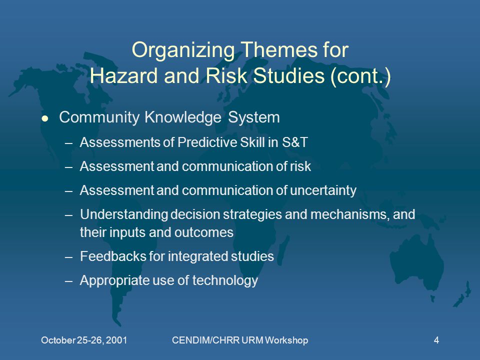 October 25-26, 2001CENDIM/CHRR URM Workshop4 Organizing Themes for Hazard and Risk Studies (cont.) l Community Knowledge System –Assessments of Predictive Skill in S&T –Assessment and communication of risk –Assessment and communication of uncertainty –Understanding decision strategies and mechanisms, and their inputs and outcomes –Feedbacks for integrated studies –Appropriate use of technology