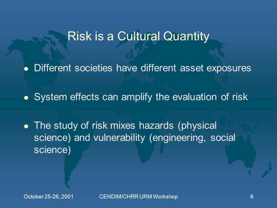 October 25-26, 2001CENDIM/CHRR URM Workshop6 Risk is a Cultural Quantity l Different societies have different asset exposures l System effects can amplify the evaluation of risk l The study of risk mixes hazards (physical science) and vulnerability (engineering, social science)
