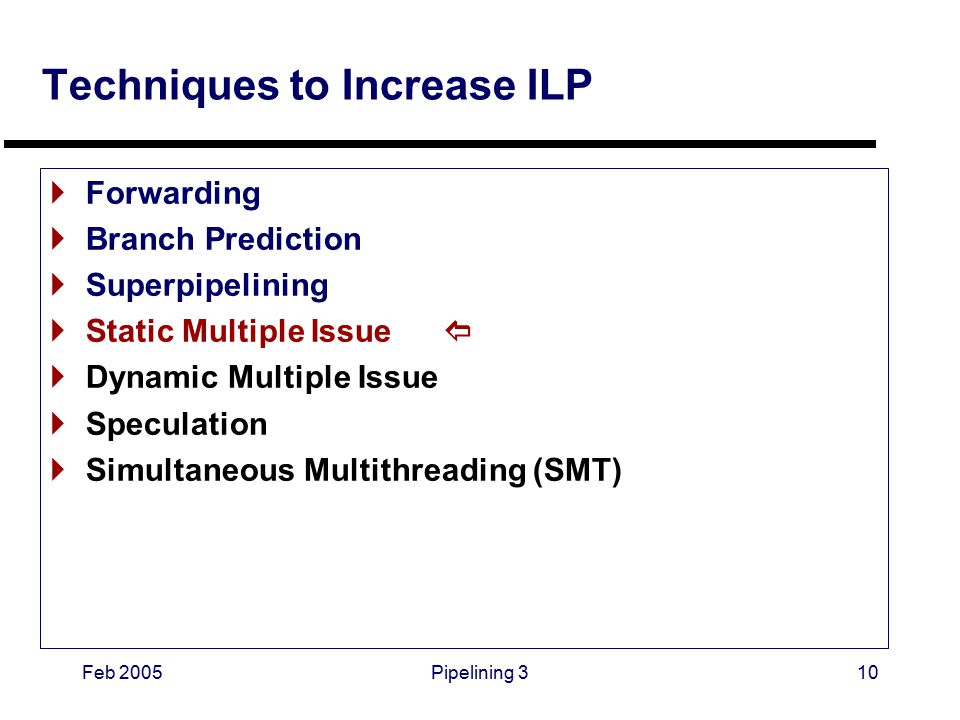 Feb 2005Pipelining 310 Techniques to Increase ILP  Forwarding  Branch Prediction  Superpipelining  Static Multiple Issue   Dynamic Multiple Issue  Speculation  Simultaneous Multithreading (SMT)