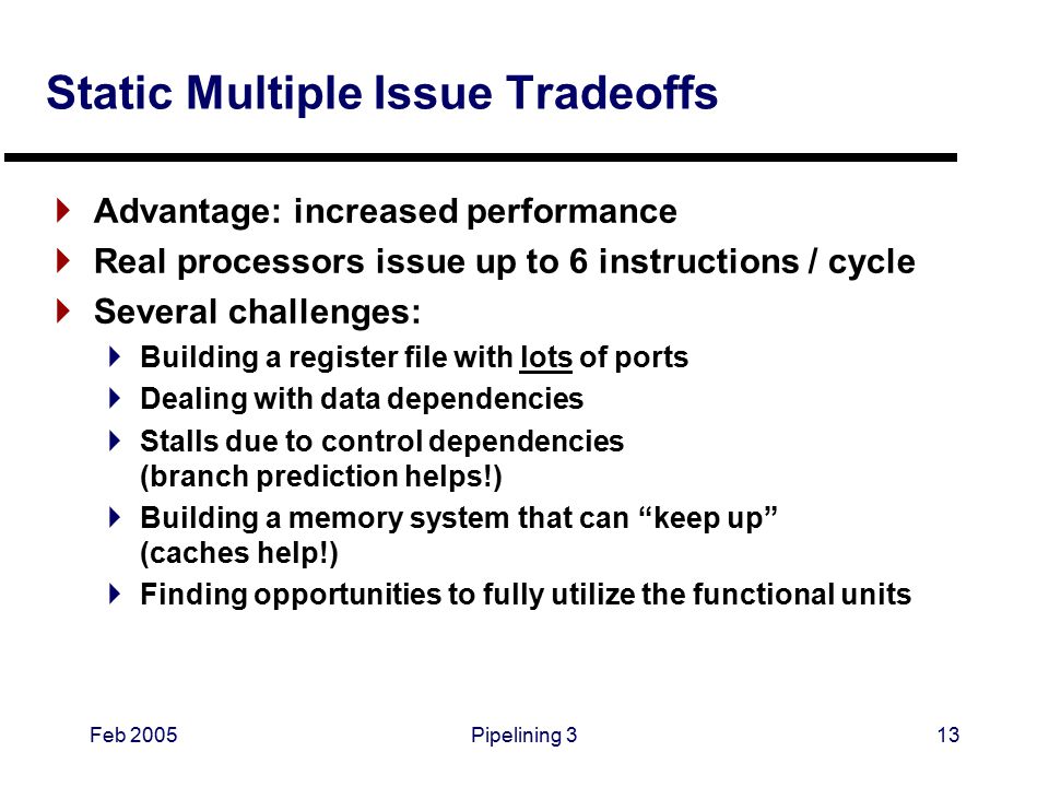 Feb 2005Pipelining 313 Static Multiple Issue Tradeoffs  Advantage: increased performance  Real processors issue up to 6 instructions / cycle  Several challenges:  Building a register file with lots of ports  Dealing with data dependencies  Stalls due to control dependencies (branch prediction helps!)  Building a memory system that can keep up (caches help!)  Finding opportunities to fully utilize the functional units