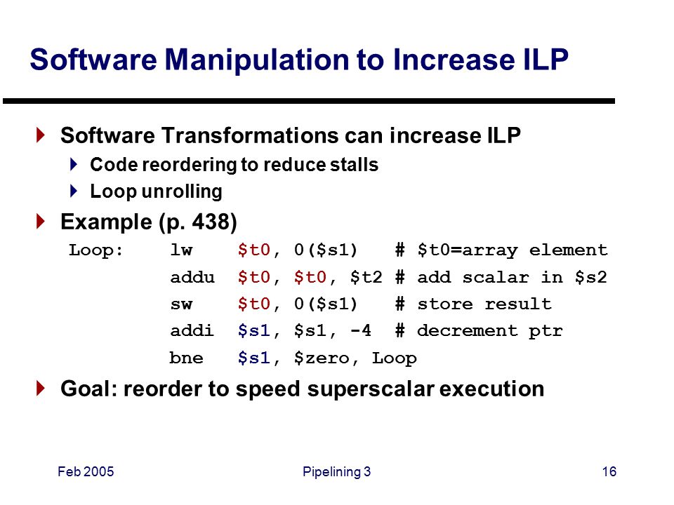 Feb 2005Pipelining 316 Software Manipulation to Increase ILP  Software Transformations can increase ILP  Code reordering to reduce stalls  Loop unrolling  Example (p.