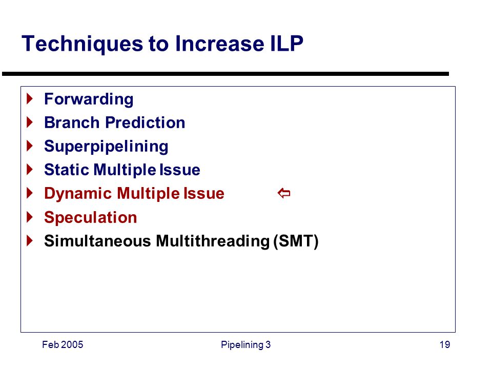 Feb 2005Pipelining 319 Techniques to Increase ILP  Forwarding  Branch Prediction  Superpipelining  Static Multiple Issue  Dynamic Multiple Issue   Speculation  Simultaneous Multithreading (SMT)