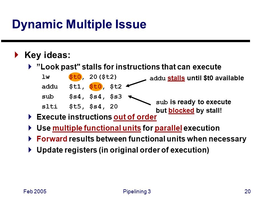 Feb 2005Pipelining 320 Dynamic Multiple Issue  Key ideas:  Look past stalls for instructions that can execute lw $t0, 20($t2) addu$t1, $t0, $t2 sub$s4, $s4, $s3 slti$t5, $s4, 20  Execute instructions out of order  Use multiple functional units for parallel execution  Forward results between functional units when necessary  Update registers (in original order of execution) addu stalls until $t0 available sub is ready to execute but blocked by stall!