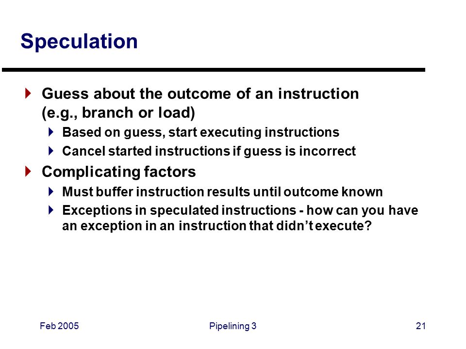 Feb 2005Pipelining 321 Speculation  Guess about the outcome of an instruction (e.g., branch or load)  Based on guess, start executing instructions  Cancel started instructions if guess is incorrect  Complicating factors  Must buffer instruction results until outcome known  Exceptions in speculated instructions - how can you have an exception in an instruction that didn’t execute