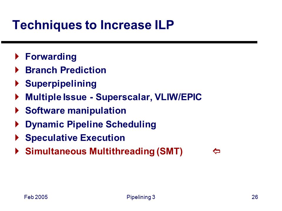 Feb 2005Pipelining 326 Techniques to Increase ILP  Forwarding  Branch Prediction  Superpipelining  Multiple Issue - Superscalar, VLIW/EPIC  Software manipulation  Dynamic Pipeline Scheduling  Speculative Execution  Simultaneous Multithreading (SMT) 