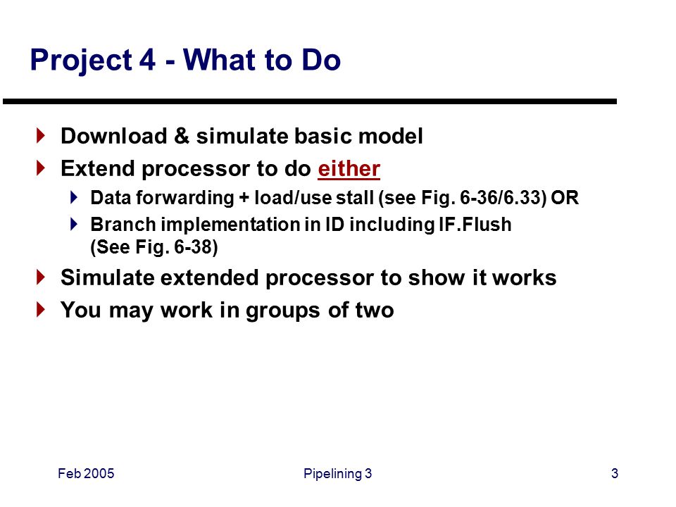 Feb 2005Pipelining 33 Project 4 - What to Do  Download & simulate basic model  Extend processor to do either  Data forwarding + load/use stall (see Fig.