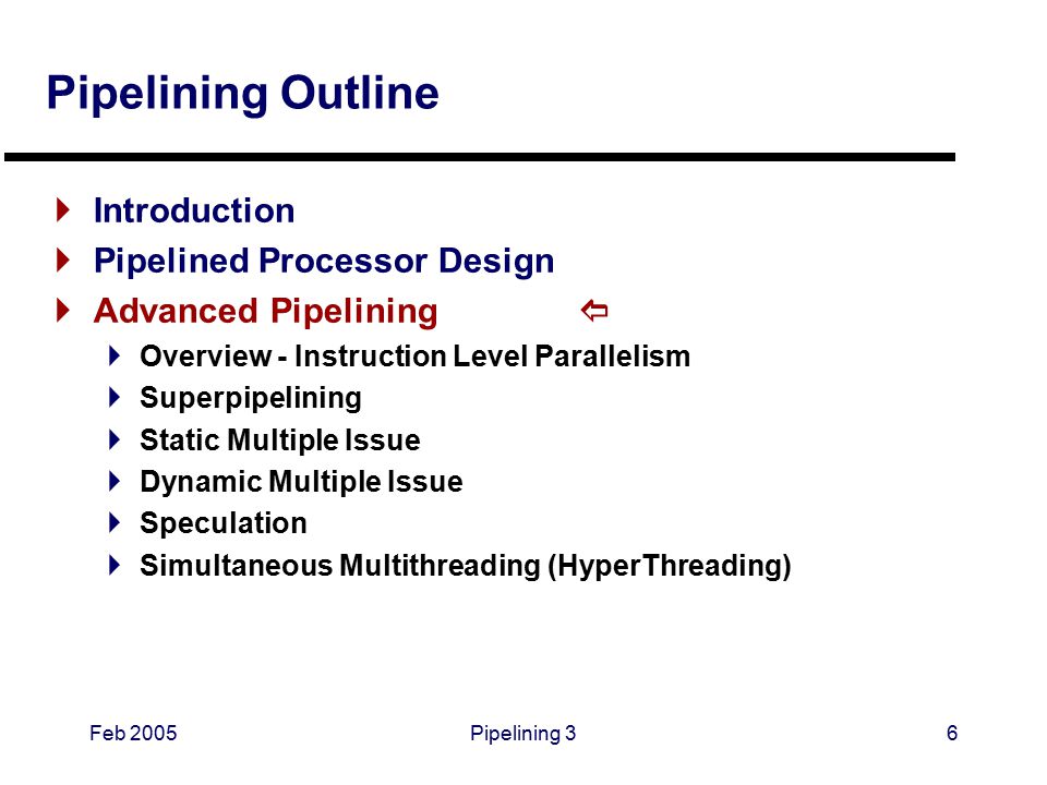 Feb 2005Pipelining 36 Pipelining Outline  Introduction  Pipelined Processor Design  Advanced Pipelining   Overview - Instruction Level Parallelism  Superpipelining  Static Multiple Issue  Dynamic Multiple Issue  Speculation  Simultaneous Multithreading (HyperThreading)
