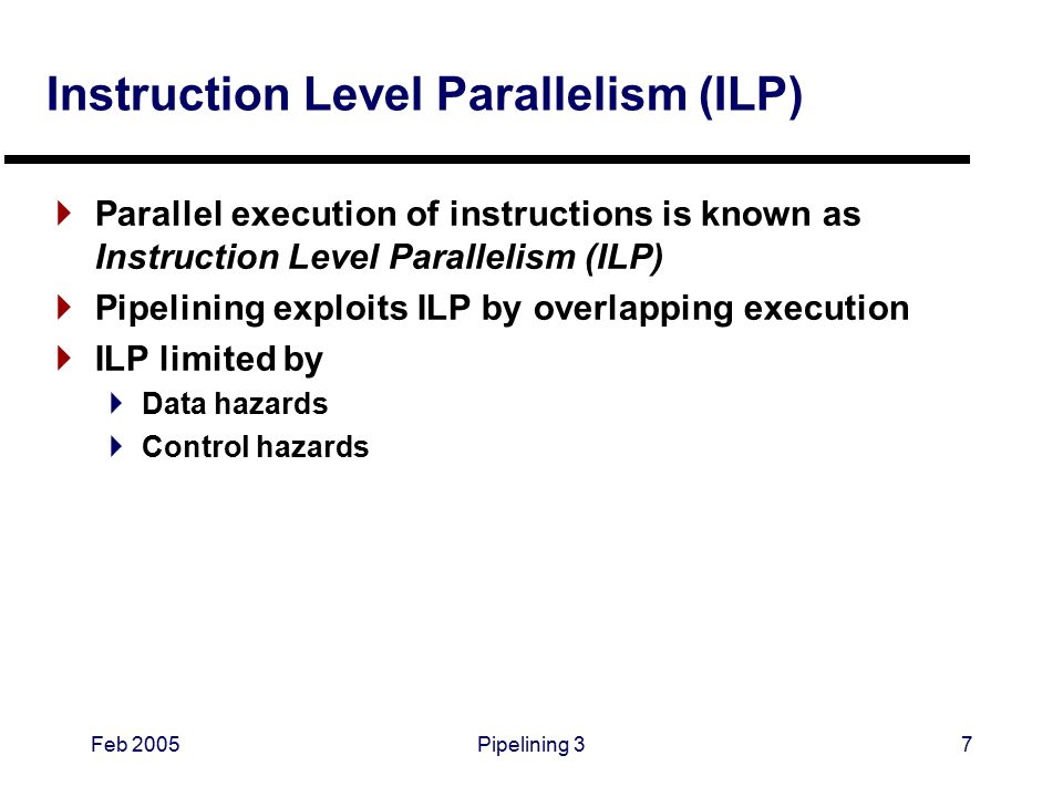 Feb 2005Pipelining 37 Instruction Level Parallelism (ILP)  Parallel execution of instructions is known as Instruction Level Parallelism (ILP)  Pipelining exploits ILP by overlapping execution  ILP limited by  Data hazards  Control hazards