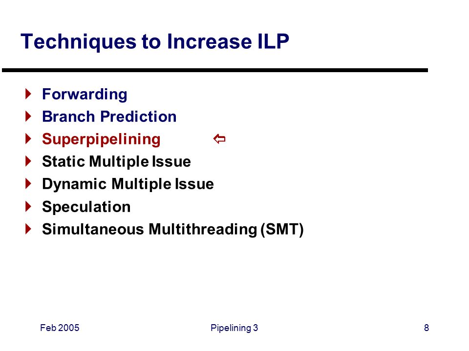 Feb 2005Pipelining 38 Techniques to Increase ILP  Forwarding  Branch Prediction  Superpipelining   Static Multiple Issue  Dynamic Multiple Issue  Speculation  Simultaneous Multithreading (SMT)
