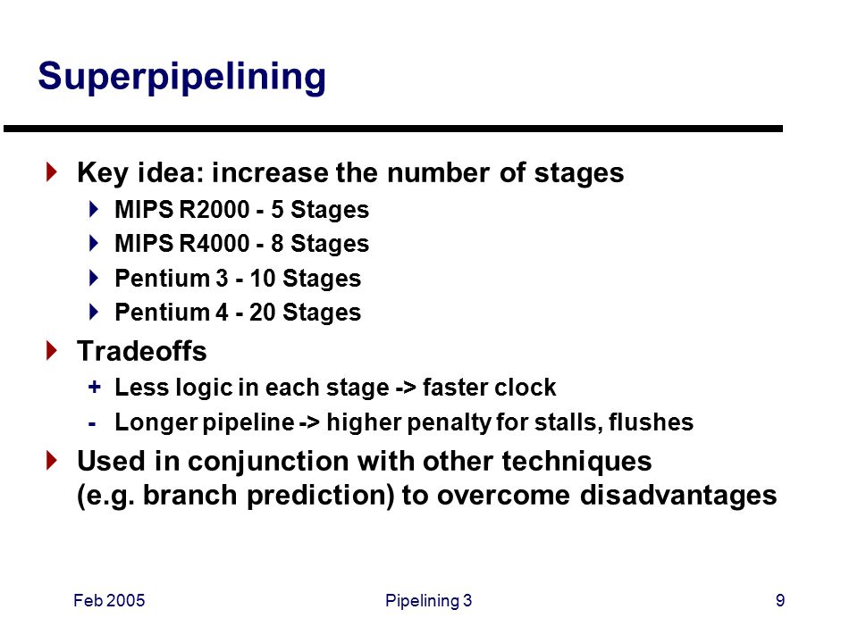 Feb 2005Pipelining 39 Superpipelining  Key idea: increase the number of stages  MIPS R Stages  MIPS R Stages  Pentium Stages  Pentium Stages  Tradeoffs +Less logic in each stage -> faster clock -Longer pipeline -> higher penalty for stalls, flushes  Used in conjunction with other techniques (e.g.