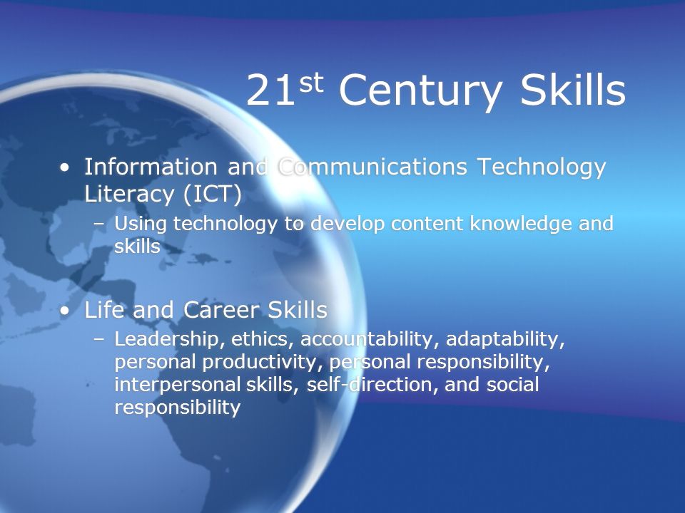 21 st Century Skills Information and Communications Technology Literacy (ICT) –Using technology to develop content knowledge and skills Life and Career Skills –Leadership, ethics, accountability, adaptability, personal productivity, personal responsibility, interpersonal skills, self-direction, and social responsibility Information and Communications Technology Literacy (ICT) –Using technology to develop content knowledge and skills Life and Career Skills –Leadership, ethics, accountability, adaptability, personal productivity, personal responsibility, interpersonal skills, self-direction, and social responsibility