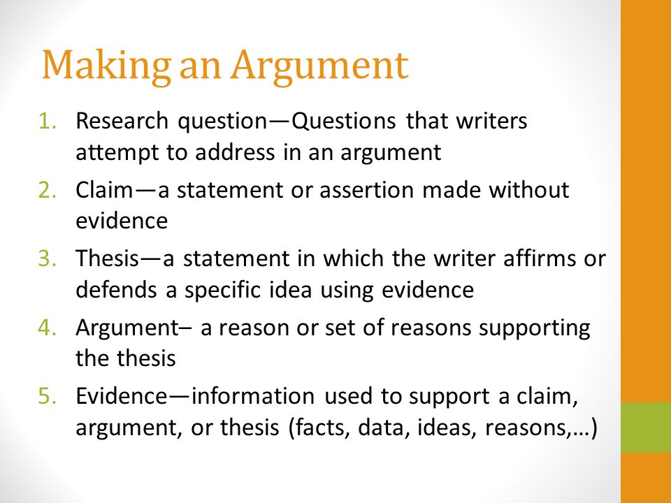 Making an Argument 1.Research question—Questions that writers attempt to address in an argument 2.Claim—a statement or assertion made without evidence 3.Thesis—a statement in which the writer affirms or defends a specific idea using evidence 4.Argument– a reason or set of reasons supporting the thesis 5.Evidence—information used to support a claim, argument, or thesis (facts, data, ideas, reasons,…)