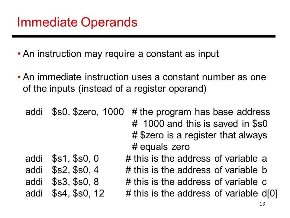 13 Immediate Operands An instruction may require a constant as input An immediate instruction uses a constant number as one of the inputs (instead of a register operand) addi $s0, $zero, 1000 # the program has base address # 1000 and this is saved in $s0 # $zero is a register that always # equals zero addi $s1, $s0, 0 # this is the address of variable a addi $s2, $s0, 4 # this is the address of variable b addi $s3, $s0, 8 # this is the address of variable c addi $s4, $s0, 12 # this is the address of variable d[0]