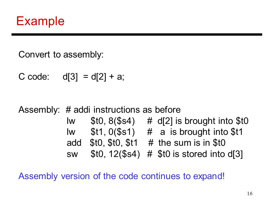 16 Example Convert to assembly: C code: d[3] = d[2] + a; Assembly: # addi instructions as before lw $t0, 8($s4) # d[2] is brought into $t0 lw $t1, 0($s1) # a is brought into $t1 add $t0, $t0, $t1 # the sum is in $t0 sw $t0, 12($s4) # $t0 is stored into d[3] Assembly version of the code continues to expand!