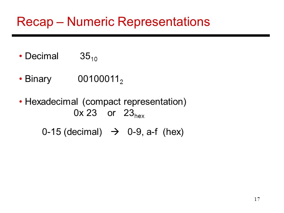 17 Recap – Numeric Representations Decimal Binary Hexadecimal (compact representation) 0x 23 or 23 hex 0-15 (decimal)  0-9, a-f (hex)