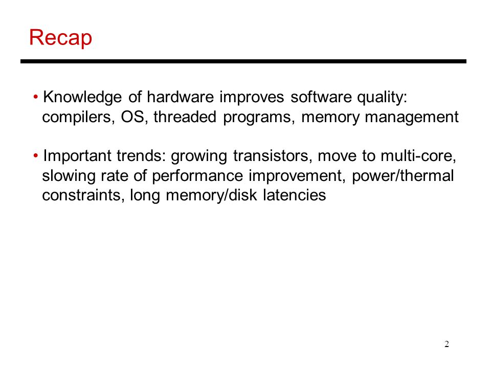 2 Recap Knowledge of hardware improves software quality: compilers, OS, threaded programs, memory management Important trends: growing transistors, move to multi-core, slowing rate of performance improvement, power/thermal constraints, long memory/disk latencies