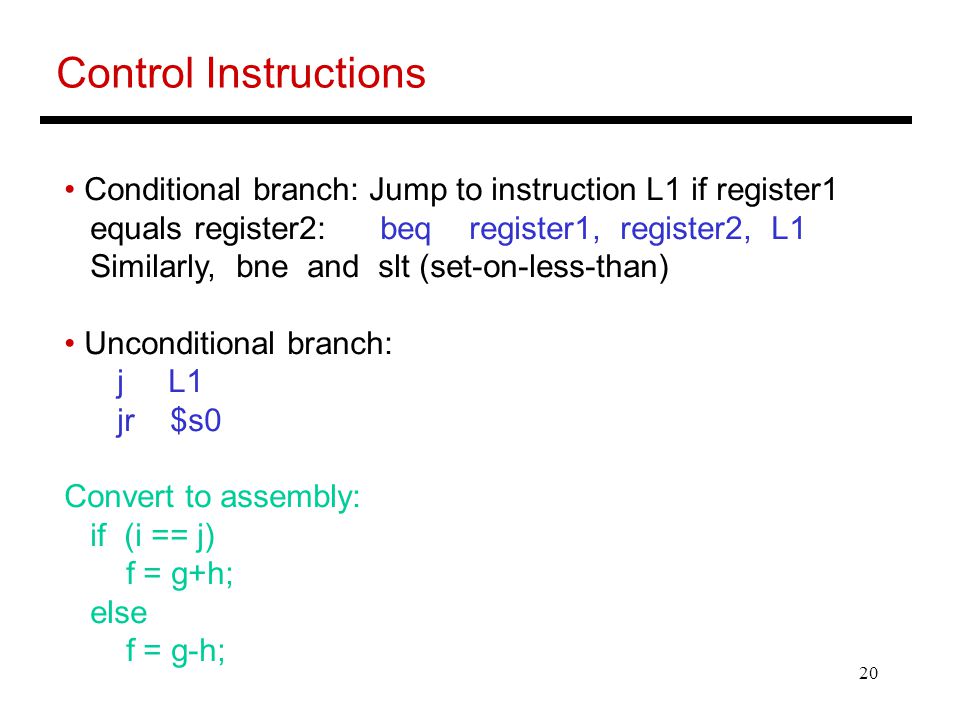 20 Control Instructions Conditional branch: Jump to instruction L1 if register1 equals register2: beq register1, register2, L1 Similarly, bne and slt (set-on-less-than) Unconditional branch: j L1 jr $s0 Convert to assembly: if (i == j) f = g+h; else f = g-h;