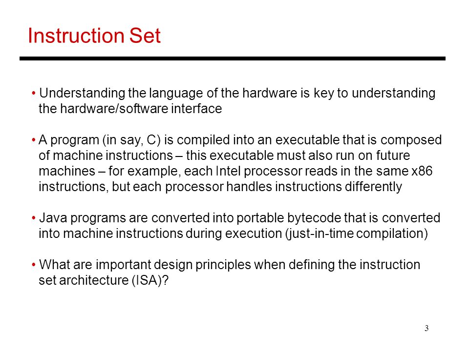 3 Instruction Set Understanding the language of the hardware is key to understanding the hardware/software interface A program (in say, C) is compiled into an executable that is composed of machine instructions – this executable must also run on future machines – for example, each Intel processor reads in the same x86 instructions, but each processor handles instructions differently Java programs are converted into portable bytecode that is converted into machine instructions during execution (just-in-time compilation) What are important design principles when defining the instruction set architecture (ISA)