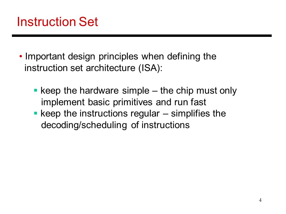 4 Instruction Set Important design principles when defining the instruction set architecture (ISA):  keep the hardware simple – the chip must only implement basic primitives and run fast  keep the instructions regular – simplifies the decoding/scheduling of instructions