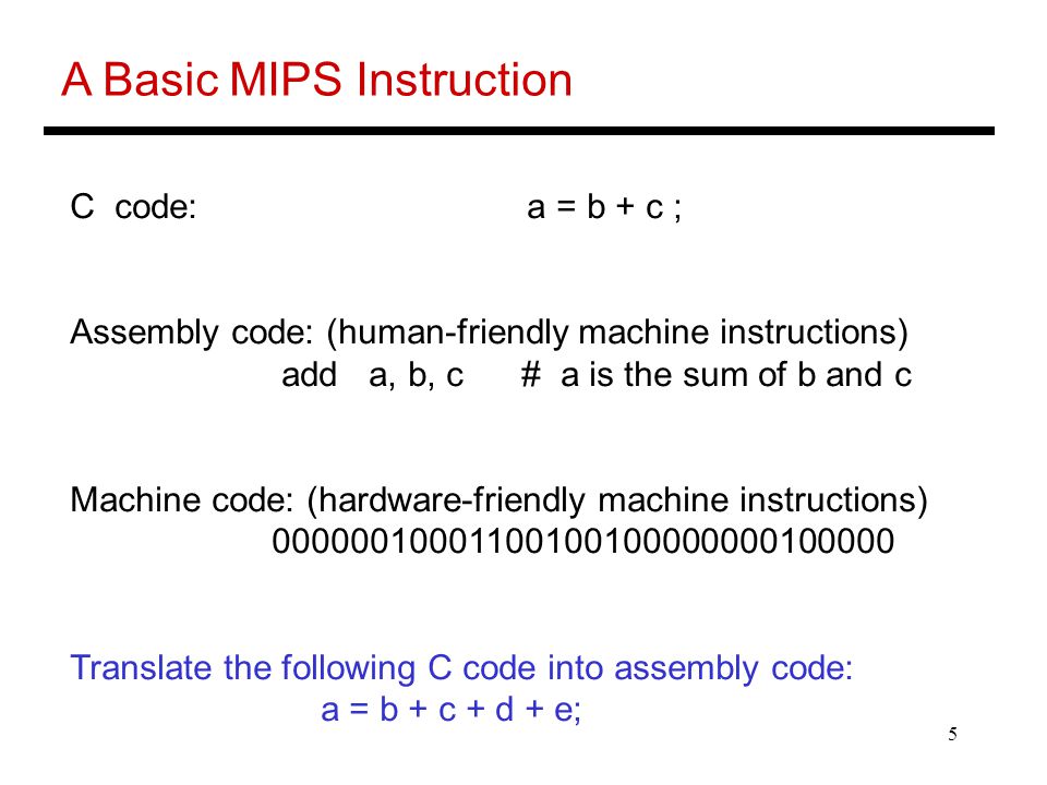 5 A Basic MIPS Instruction C code: a = b + c ; Assembly code: (human-friendly machine instructions) add a, b, c # a is the sum of b and c Machine code: (hardware-friendly machine instructions) Translate the following C code into assembly code: a = b + c + d + e;