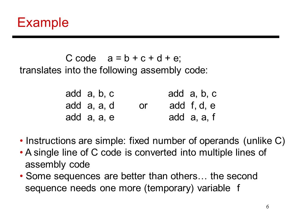 6 Example C code a = b + c + d + e; translates into the following assembly code: add a, b, c add a, b, c add a, a, d or add f, d, e add a, a, e add a, a, f Instructions are simple: fixed number of operands (unlike C) A single line of C code is converted into multiple lines of assembly code Some sequences are better than others… the second sequence needs one more (temporary) variable f