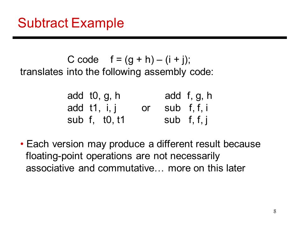 8 Subtract Example C code f = (g + h) – (i + j); translates into the following assembly code: add t0, g, h add f, g, h add t1, i, j or sub f, f, i sub f, t0, t1 sub f, f, j Each version may produce a different result because floating-point operations are not necessarily associative and commutative… more on this later