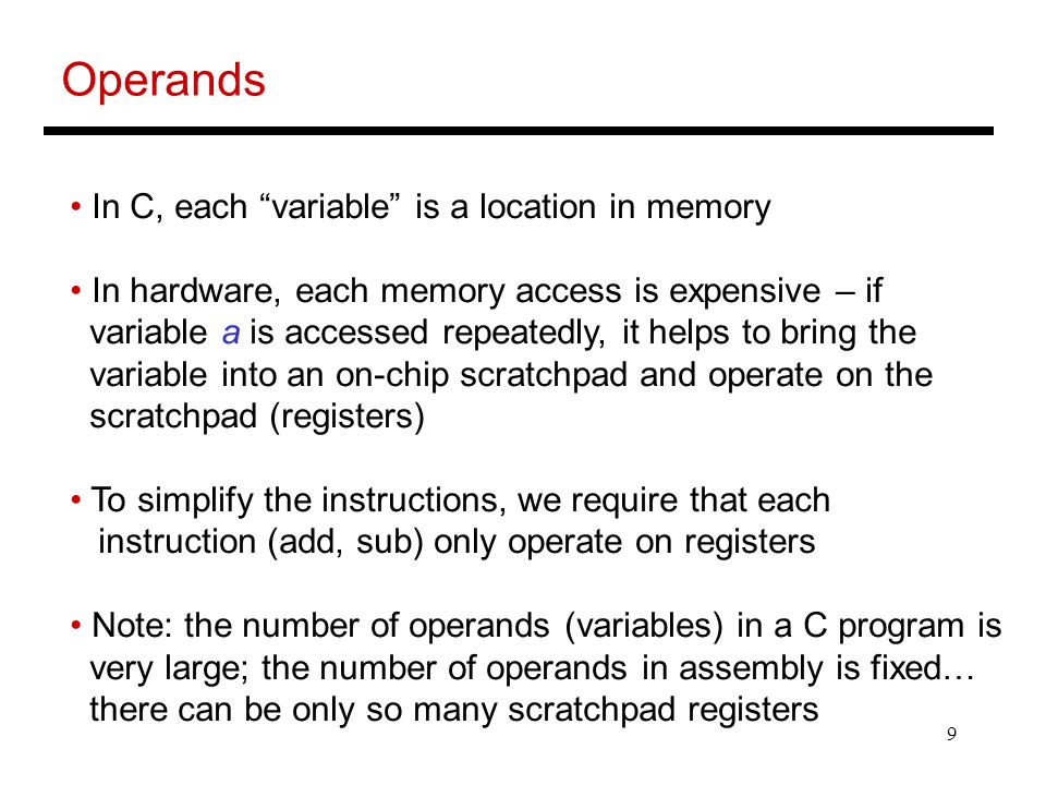 9 Operands In C, each variable is a location in memory In hardware, each memory access is expensive – if variable a is accessed repeatedly, it helps to bring the variable into an on-chip scratchpad and operate on the scratchpad (registers) To simplify the instructions, we require that each instruction (add, sub) only operate on registers Note: the number of operands (variables) in a C program is very large; the number of operands in assembly is fixed… there can be only so many scratchpad registers