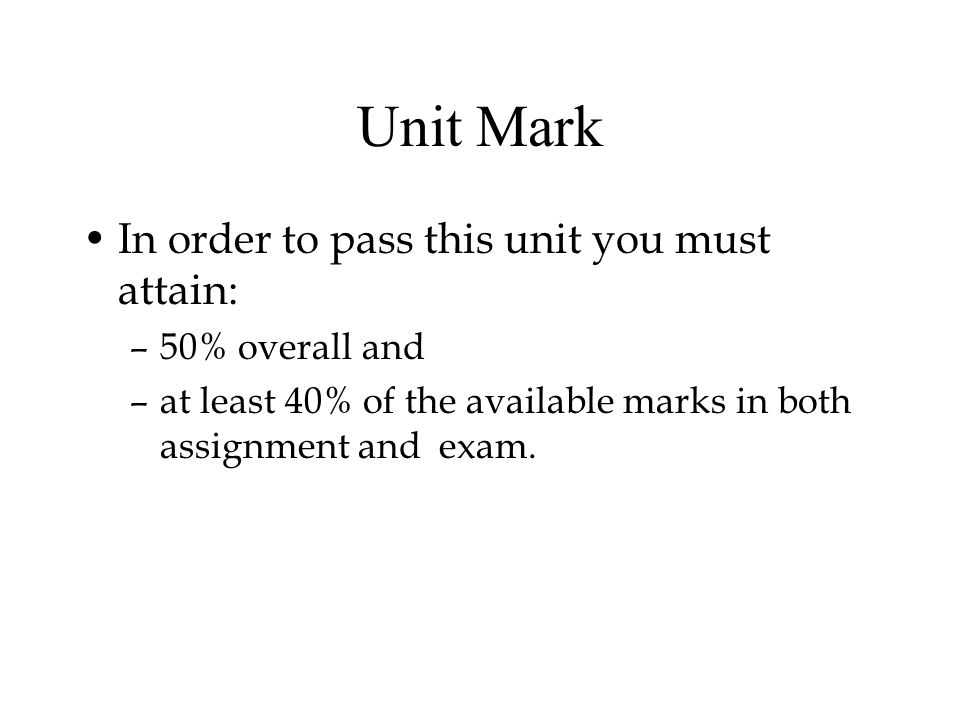 Unit Mark In order to pass this unit you must attain: –50% overall and –at least 40% of the available marks in both assignment and exam.