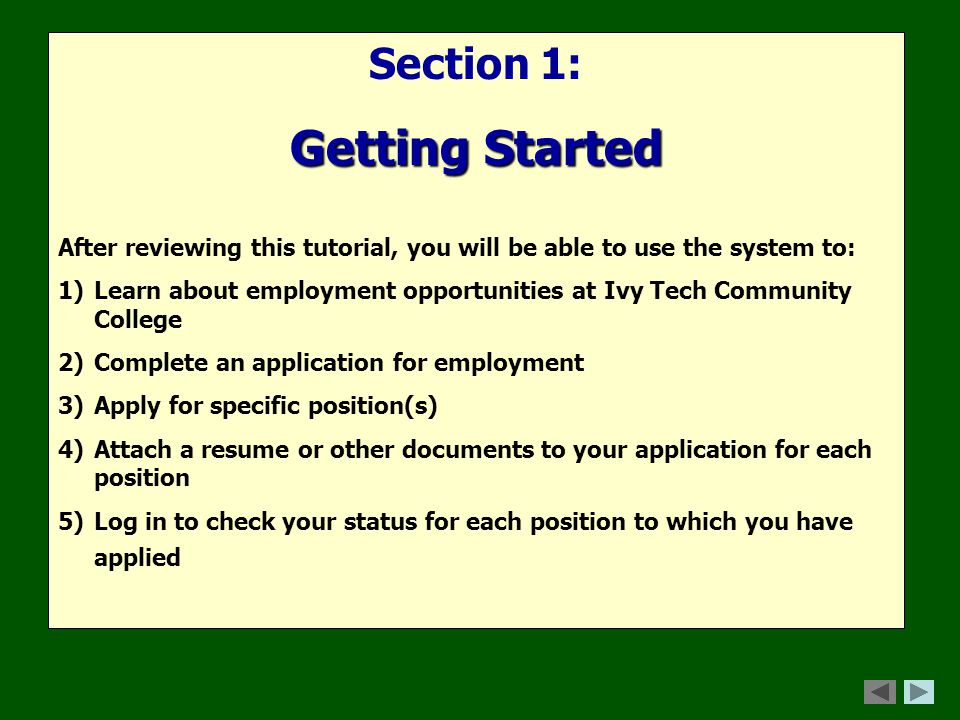 Section 1: Getting Started After reviewing this tutorial, you will be able to use the system to: 1)Learn about employment opportunities at Ivy Tech Community College 2)Complete an application for employment 3)Apply for specific position(s) 4)Attach a resume or other documents to your application for each position 5)Log in to check your status for each position to which you have applied