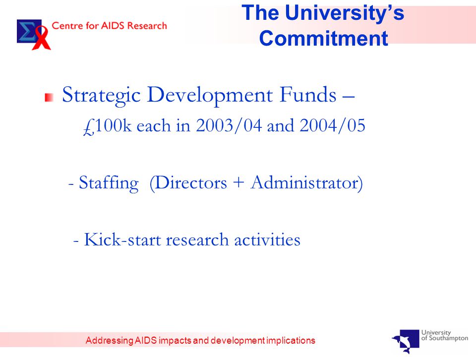 Addressing AIDS impacts and development implications The University’s Commitment Strategic Development Funds – £100k each in 2003/04 and 2004/05 - Staffing (Directors + Administrator) - Kick-start research activities