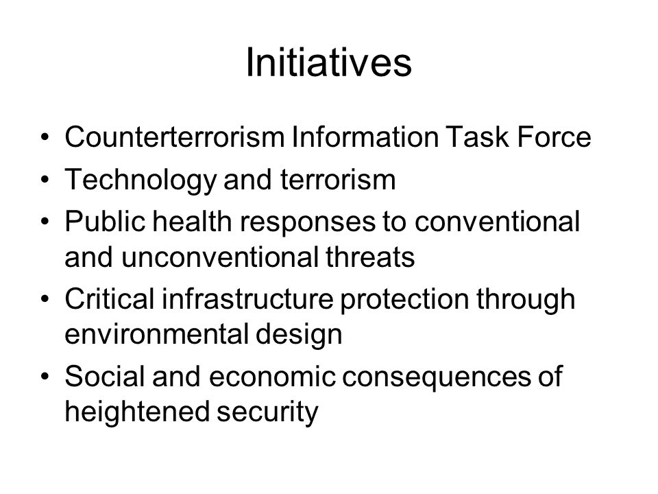 Initiatives Counterterrorism Information Task Force Technology and terrorism Public health responses to conventional and unconventional threats Critical infrastructure protection through environmental design Social and economic consequences of heightened security