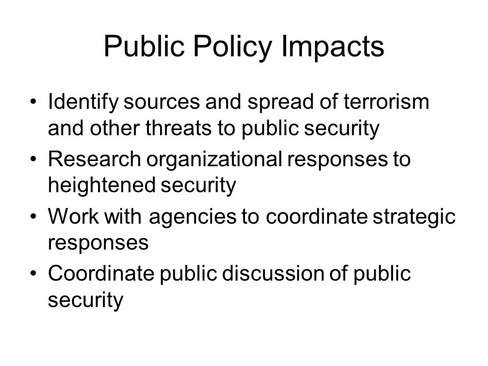 Public Policy Impacts Identify sources and spread of terrorism and other threats to public security Research organizational responses to heightened security Work with agencies to coordinate strategic responses Coordinate public discussion of public security