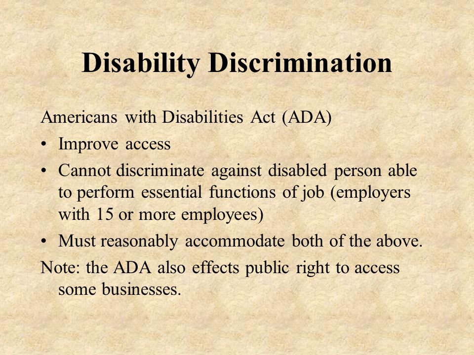 Disability Discrimination Americans with Disabilities Act (ADA) Improve access Cannot discriminate against disabled person able to perform essential functions of job (employers with 15 or more employees) Must reasonably accommodate both of the above.