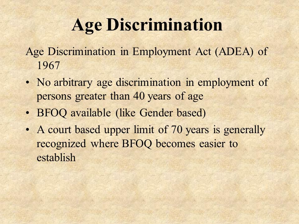Age Discrimination Age Discrimination in Employment Act (ADEA) of 1967 No arbitrary age discrimination in employment of persons greater than 40 years of age BFOQ available (like Gender based) A court based upper limit of 70 years is generally recognized where BFOQ becomes easier to establish