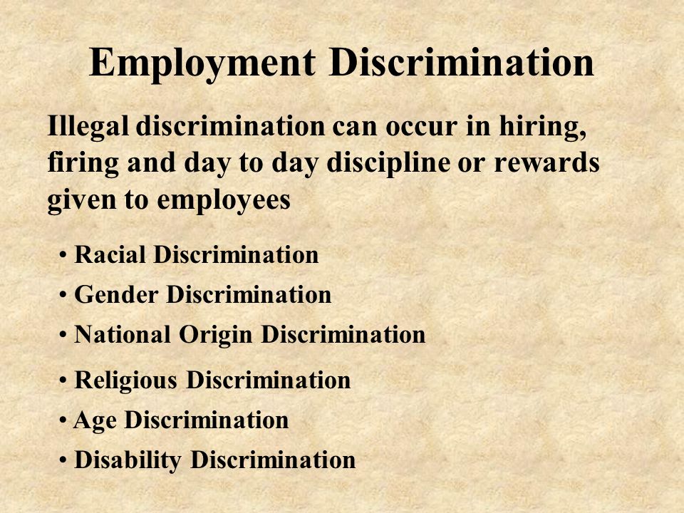 Employment Discrimination Illegal discrimination can occur in hiring, firing and day to day discipline or rewards given to employees Gender Discrimination Racial Discrimination National Origin Discrimination Religious Discrimination Age Discrimination Disability Discrimination