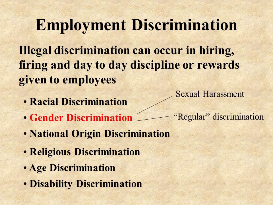 Employment Discrimination Illegal discrimination can occur in hiring, firing and day to day discipline or rewards given to employees Gender Discrimination Racial Discrimination National Origin Discrimination Religious Discrimination Age Discrimination Disability Discrimination Sexual Harassment Regular discrimination