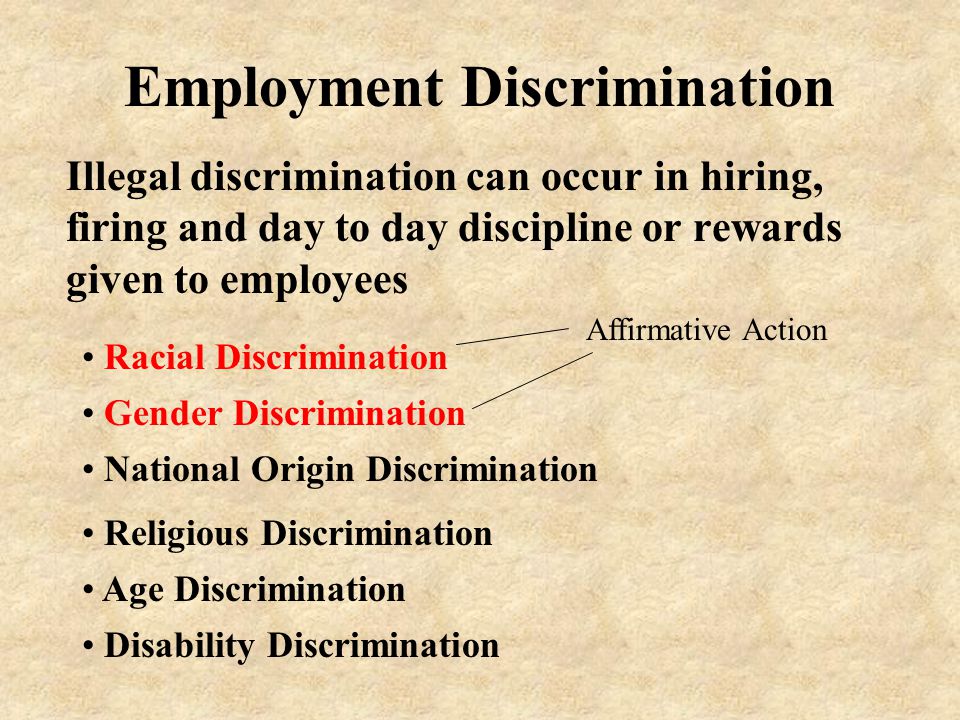 Employment Discrimination Illegal discrimination can occur in hiring, firing and day to day discipline or rewards given to employees Gender Discrimination Racial Discrimination National Origin Discrimination Religious Discrimination Age Discrimination Disability Discrimination Affirmative Action