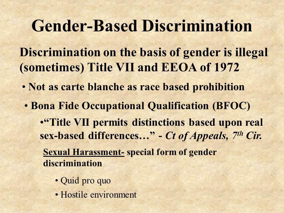 Gender-Based Discrimination Discrimination on the basis of gender is illegal (sometimes) Title VII and EEOA of 1972 Bona Fide Occupational Qualification (BFOC) Not as carte blanche as race based prohibition Title VII permits distinctions based upon real sex-based differences… - Ct of Appeals, 7 th Cir.