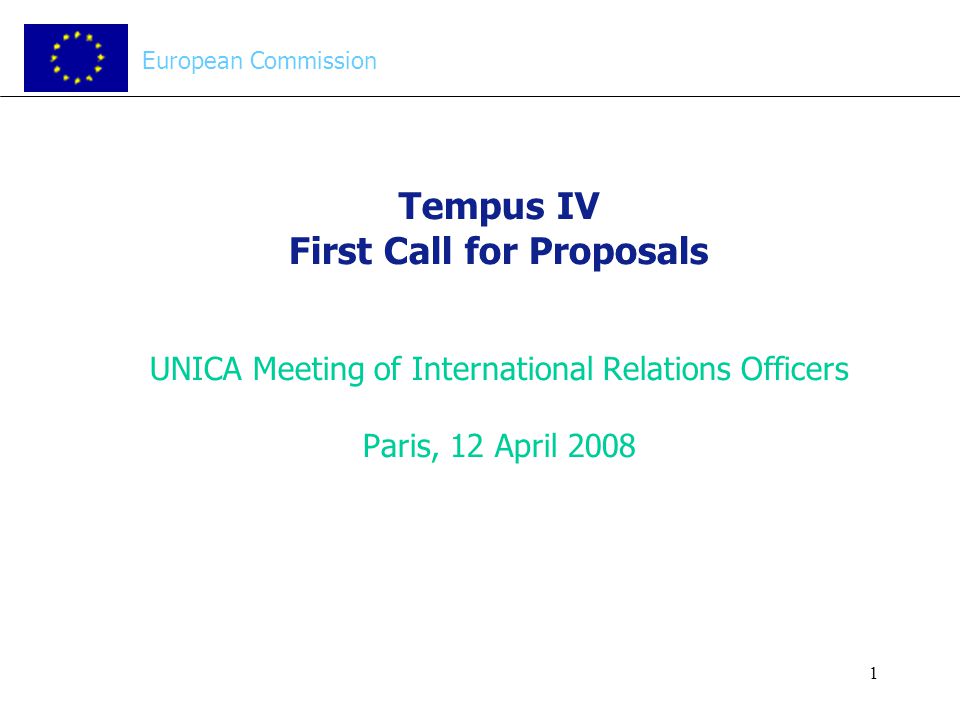 1 Tempus IV First Call for Proposals UNICA Meeting of International Relations Officers Paris, 12 April 2008 European Commission