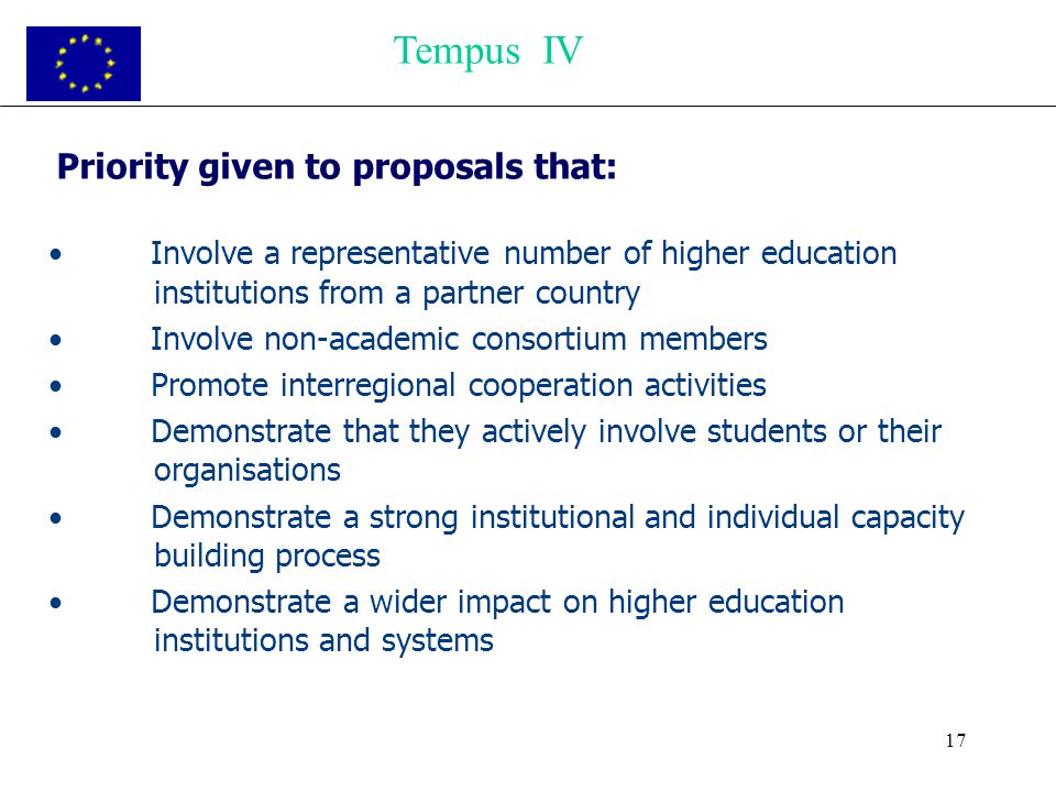 17 Priority given to proposals that: Involve a representative number of higher education institutions from a partner country Involve non-academic consortium members Promote interregional cooperation activities Demonstrate that they actively involve students or their organisations Demonstrate a strong institutional and individual capacity building process Demonstrate a wider impact on higher education institutions and systems Tempus IV