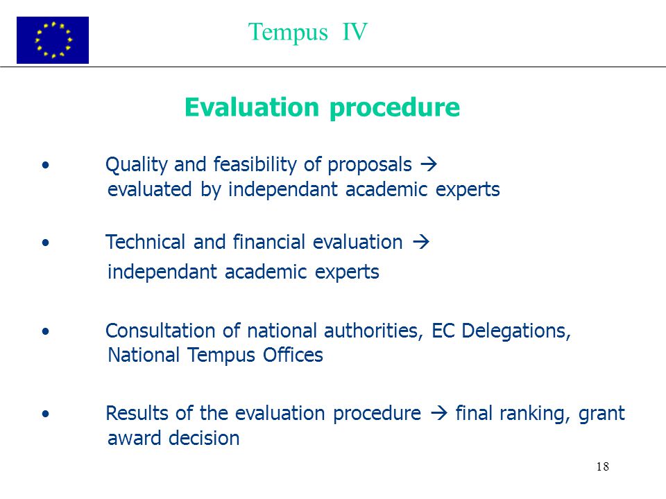 18 Evaluation procedure Quality and feasibility of proposals  evaluated by independant academic experts Technical and financial evaluation  independant academic experts Consultation of national authorities, EC Delegations, National Tempus Offices Results of the evaluation procedure  final ranking, grant award decision Tempus IV