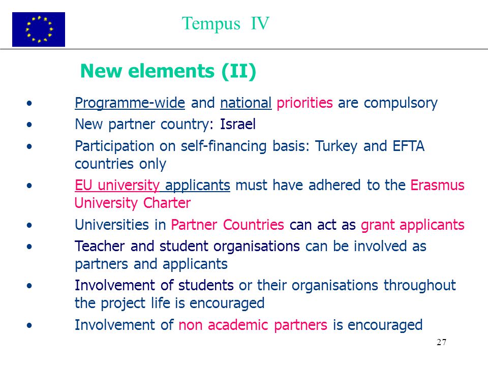 27 New elements (II) Programme-wide and national priorities are compulsory New partner country: Israel Participation on self-financing basis: Turkey and EFTA countries only EU university applicants must have adhered to the Erasmus University Charter Universities in Partner Countries can act as grant applicants Teacher and student organisations can be involved as partners and applicants Involvement of students or their organisations throughout the project life is encouraged Involvement of non academic partners is encouraged Tempus IV